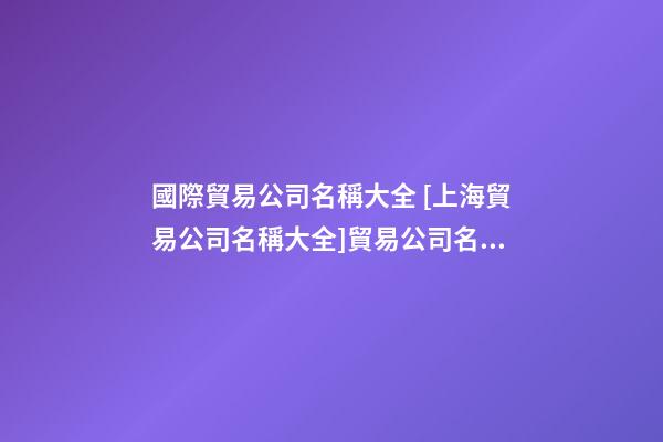 國際貿易公司名稱大全 [上海貿易公司名稱大全]貿易公司名稱大全-第1張-公司起名-玄機派